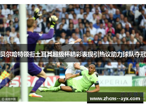 贝尔哈特领衔土耳其超级杯精彩表现引热议助力球队夺冠