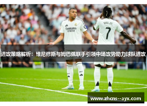 进攻策略解析：维尼修斯与姆巴佩联手引领中场攻势助力球队进攻