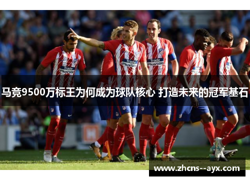 马竞9500万标王为何成为球队核心 打造未来的冠军基石