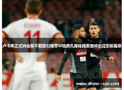 卢卡库正式转会那不勒斯引爆意甲格局孔蒂锋线重塑冲击冠军新篇章 卢卡库正式转会那不勒斯引爆意甲格局孔蒂锋线重塑冲击冠军新篇章