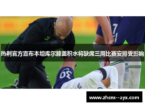 热刺官方宣布本坦库尔膝盖积水将缺席三周比赛安排受影响 热刺官方宣布本坦库尔膝盖积水将缺席三周比赛安排受影响