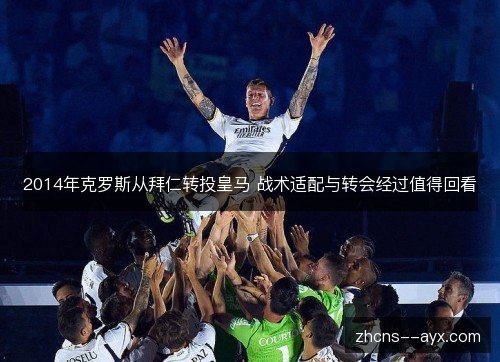 2014年克罗斯从拜仁转投皇马 战术适配与转会经过值得回看